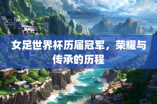 女足世界杯历届冠军，荣耀与传承的历程
