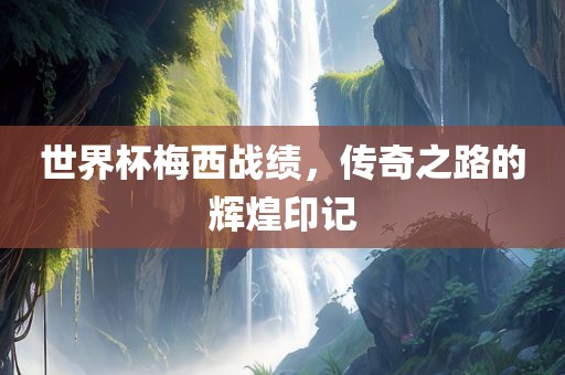 世界杯梅西战绩，传奇之路的辉煌印记