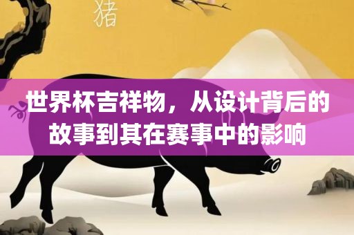 世界杯吉祥物，从设计背后的故事到其在赛事中的影响