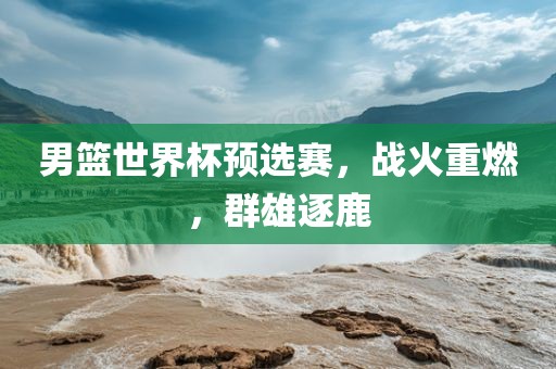 男篮世界杯预选赛，战火重燃，群雄逐鹿