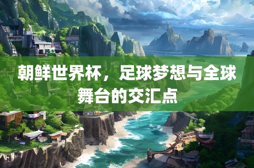 朝鲜世界杯，足球梦想与全球舞台的交汇点