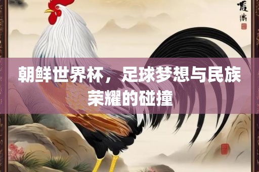 朝鲜世界杯，足球梦想与民族荣耀的碰撞
