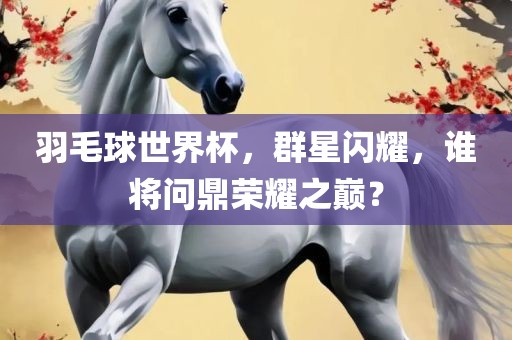 羽毛球世界杯，群星闪耀，谁将问鼎荣耀之巅？