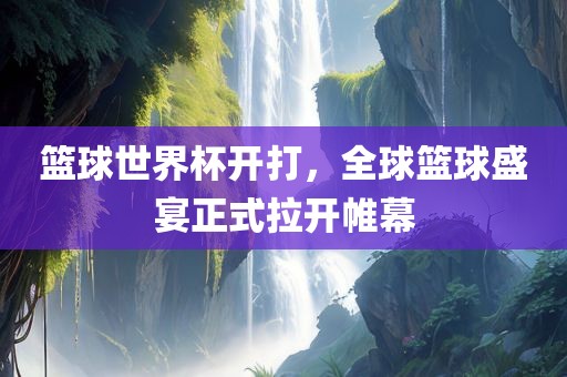 篮球世界杯开打，全球篮球盛宴正式拉开帷幕
