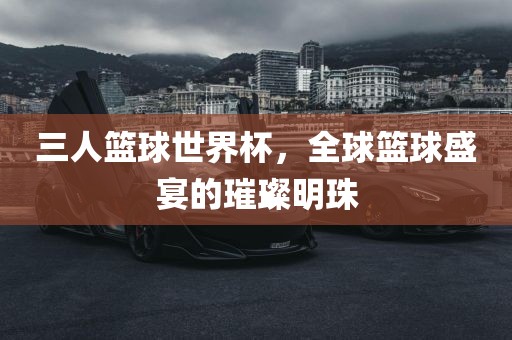 三人篮球世界杯，全球篮球盛宴的璀璨明珠