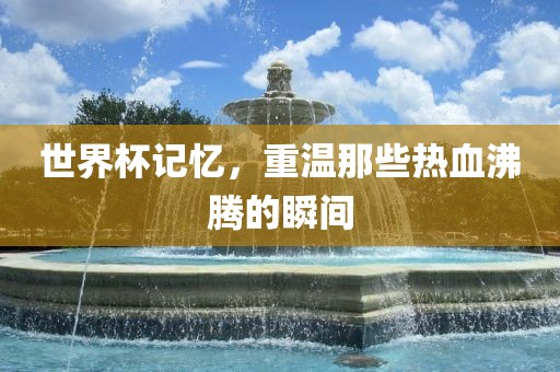 世界杯记忆，重温那些热血沸腾的瞬间