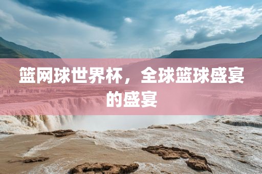 篮网球世界杯，全球篮球盛宴的盛宴