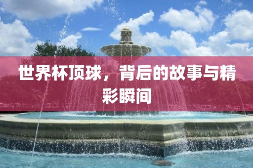 世界杯顶球，背后的故事与精彩瞬间