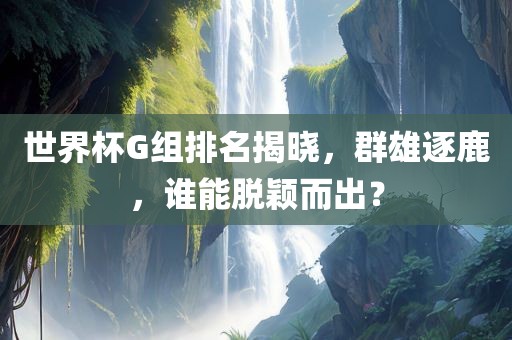 世界杯G组排名揭晓，群雄逐鹿，谁能脱颖而出？