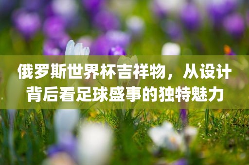 俄罗斯世界杯吉祥物，从设计背后看足球盛事的独特魅力