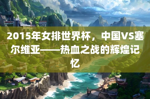 2015年女排世界杯，中国VS塞尔维亚——热血之战的辉煌记忆
