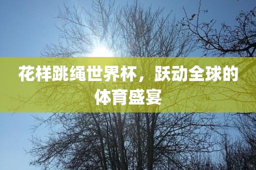 花样跳绳世界杯，跃动全球的体育盛宴