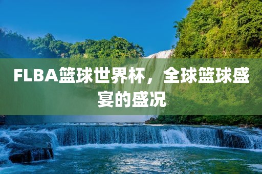 FLBA篮球世界杯，全球篮球盛宴的盛况