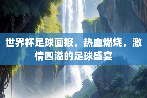 世界杯足球画报，热血燃烧，激情四溢的足球盛宴