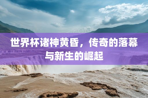 世界杯诸神黄昏，传奇的落幕与新生的崛起