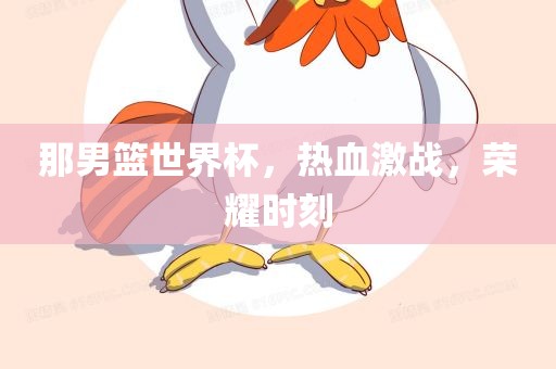 那男篮世界杯，热血激战，荣耀时刻