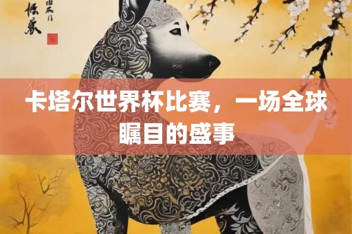 卡塔尔世界杯比赛，一场全球瞩目的盛事