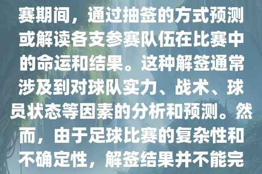 世界杯解签是指在世界杯足球赛期间，通过抽签的方式预测或解读各支参赛队伍在比赛中的命运和结果。这种解签通常涉及到对球队实力、战术、球员状态等因素的分析和预测。然而，由于足球比赛的复杂性和不确定性，解签结果并不能完全准确地预测比赛结果。