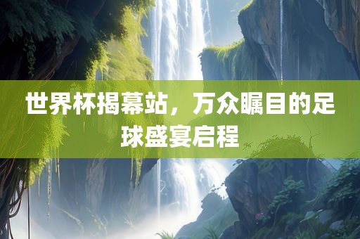 世界杯揭幕站，万众瞩目的足球盛宴启程